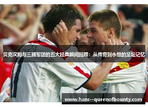 贝克汉姆与三狮军团的五大经典瞬间回顾：从传奇到永恒的足坛记忆