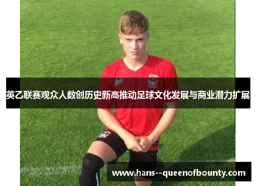 英乙联赛观众人数创历史新高推动足球文化发展与商业潜力扩展