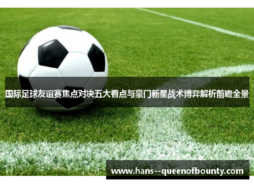 国际足球友谊赛焦点对决五大看点与豪门新星战术博弈解析前瞻全景