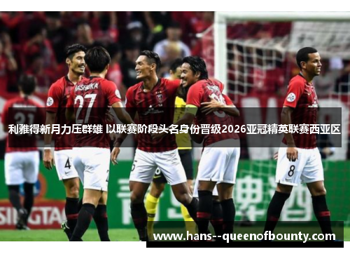 利雅得新月力压群雄 以联赛阶段头名身份晋级2026亚冠精英联赛西亚区 利雅得新月力压群雄 以联赛阶段头名身份晋级2026亚冠精英联赛西亚区