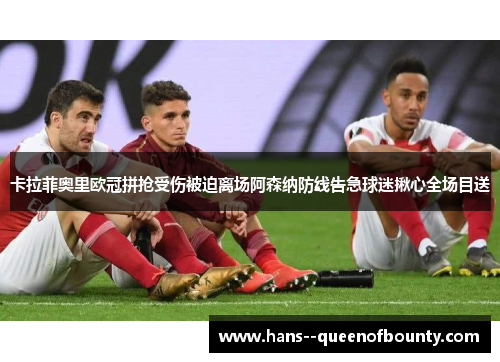卡拉菲奥里欧冠拼抢受伤被迫离场阿森纳防线告急球迷揪心全场目送 卡拉菲奥里欧冠拼抢受伤被迫离场阿森纳防线告急球迷揪心全场目送