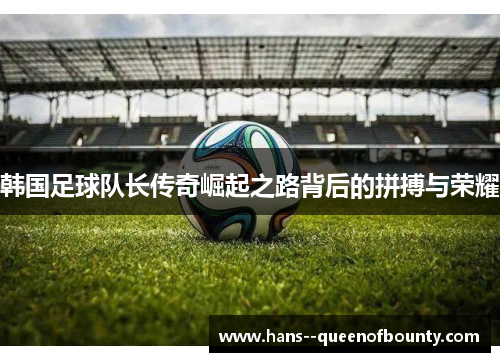 韩国足球队长传奇崛起之路背后的拼搏与荣耀
