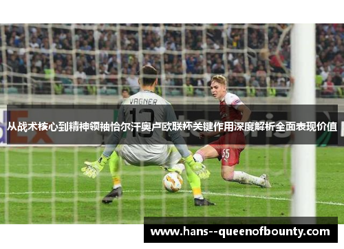 从战术核心到精神领袖恰尔汗奥卢欧联杯关键作用深度解析全面表现价值